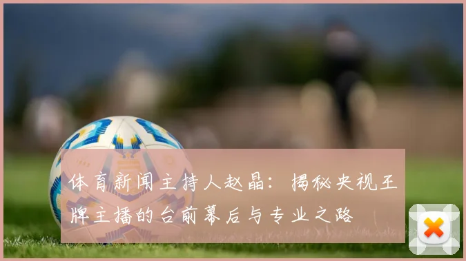 体育新闻主持人赵晶:揭秘央视王牌主播的台前幕后与专业之路