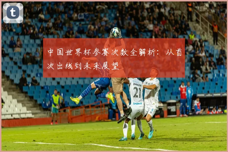中国世界杯参赛次数全解析:从首次出线到未来展望